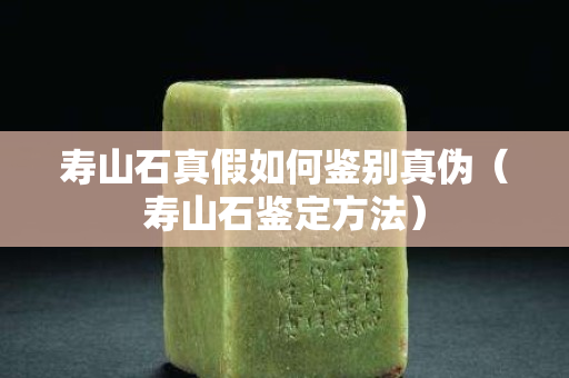壽山石真假如何鑒別真偽（壽山石鑒定方法）