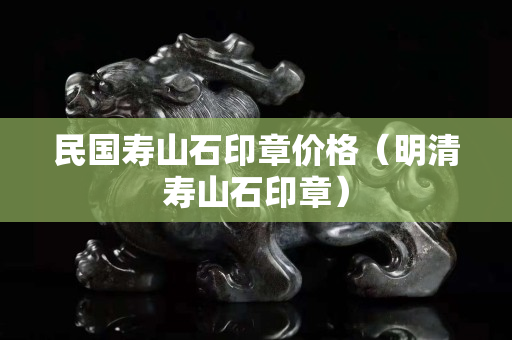 民國(guó)壽山石印章價(jià)格（明清壽山石印章）