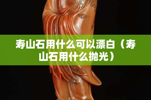 壽山石用什么可以漂白（壽山石用什么拋光）