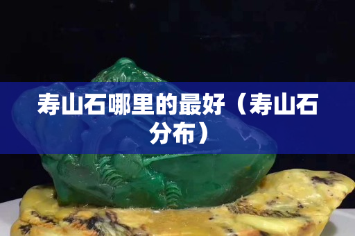 壽山石哪里的最好（壽山石分布）