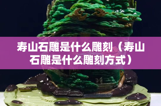 壽山石雕是什么雕刻（壽山石雕是什么雕刻方式）