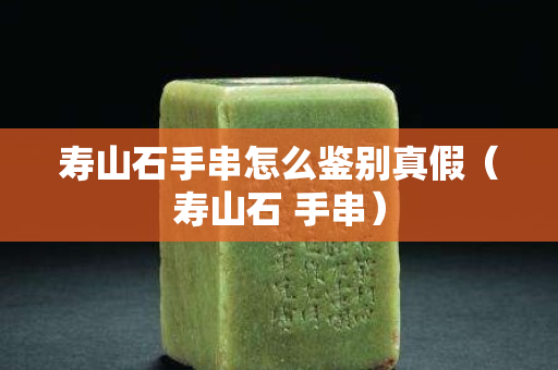壽山石手串怎么鑒別真假（壽山石 手串）