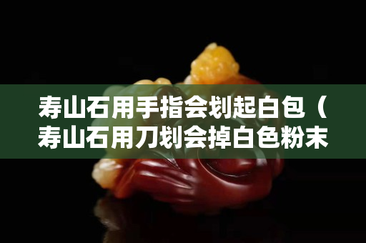 壽山石用手指會劃起白包（壽山石用刀劃會掉白色粉末嗎）