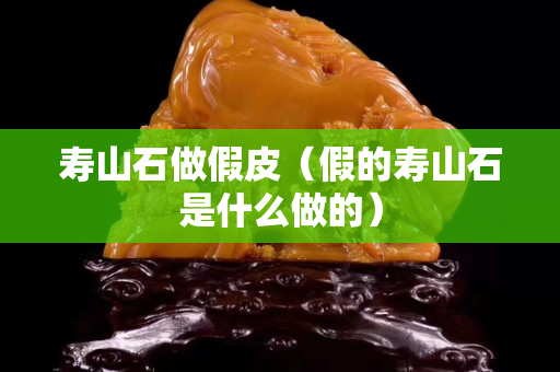 壽山石做假皮（假的壽山石是什么做的）