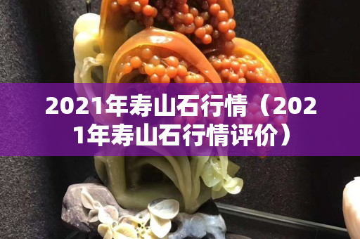 2021年壽山石行情（2021年壽山石行情評(píng)價(jià)）