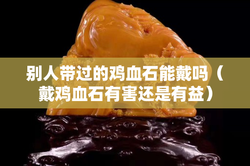別人帶過的雞血石能戴嗎（戴雞血石有害還是有益）