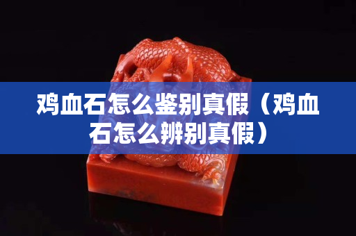 雞血石怎么鑒別真假（雞血石怎么辨別真假）