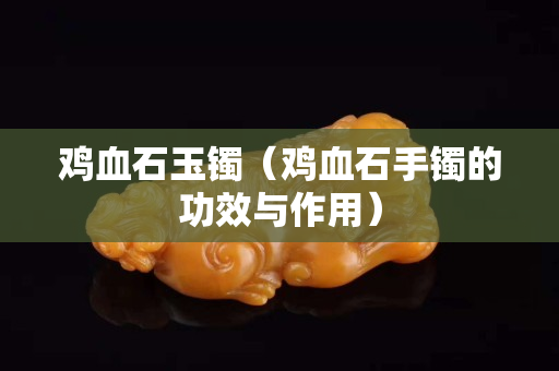 雞血石玉鐲（雞血石手鐲的功效與作用）