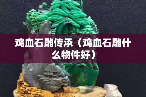 雞血石雕傳承（雞血石雕什么物件好）