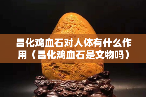 昌化雞血石對人體有什么作用（昌化雞血石是文物嗎）
