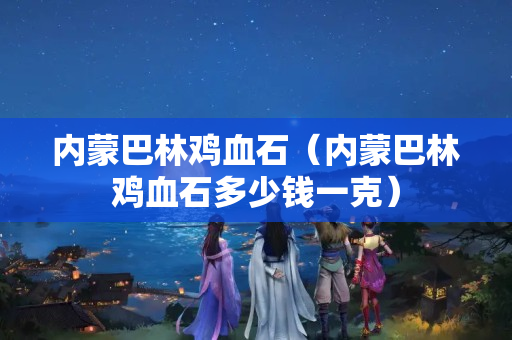 內蒙巴林雞血石（內蒙巴林雞血石多少錢一克）