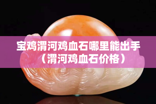 寶雞渭河雞血石哪里能出手（渭河雞血石價格）