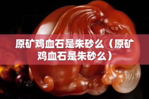 原礦雞血石是朱砂么（原礦雞血石是朱砂么）