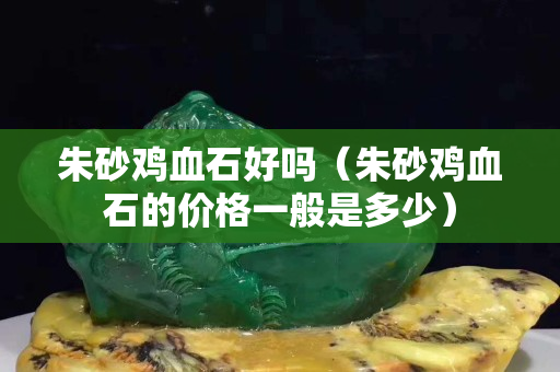 朱砂雞血石好嗎（朱砂雞血石的價格一般是多少）