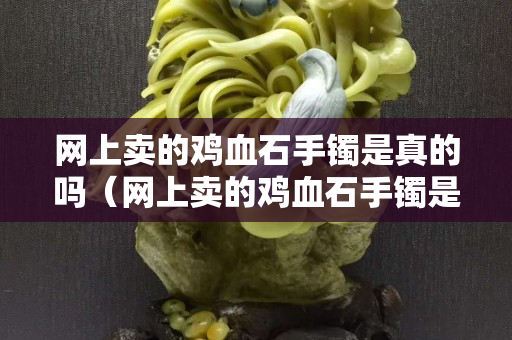 網上賣的雞血石手鐲是真的嗎（網上賣的雞血石手鐲是真的嗎安全嗎）