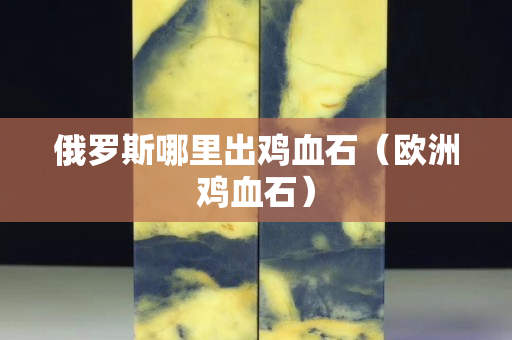 俄羅斯哪里出雞血石（歐洲雞血石）