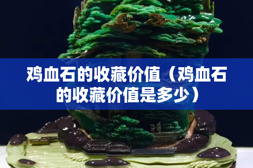 雞血石的收藏價值（雞血石的收藏價值是多少）