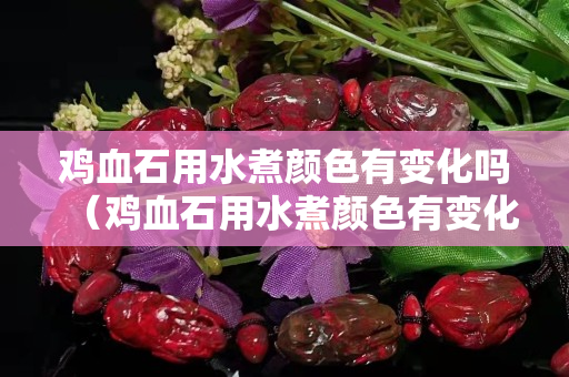 雞血石用水煮顏色有變化嗎（雞血石用水煮顏色有變化嗎視頻）