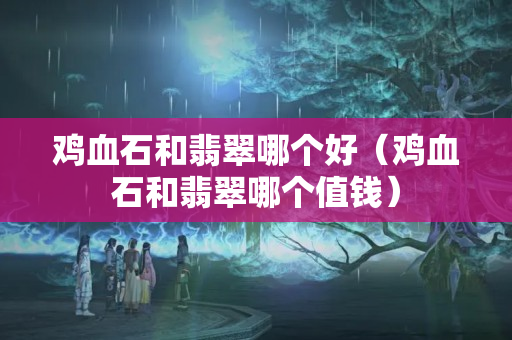 雞血石和翡翠哪個好（雞血石和翡翠哪個值錢）
