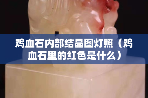 雞血石內部結晶圖燈照（雞血石里的紅色是什么）