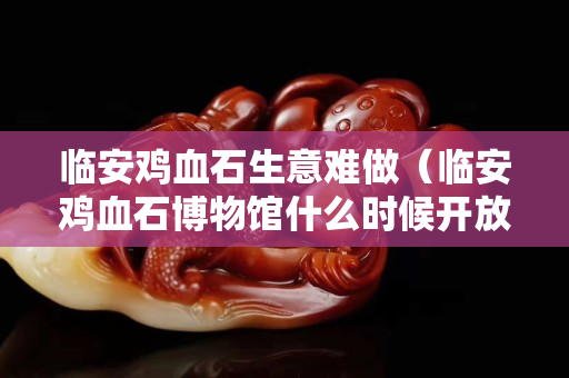 臨安雞血石生意難做（臨安雞血石博物館什么時候開放）