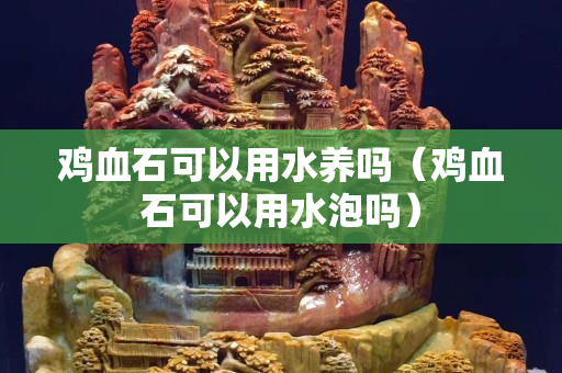雞血石可以用水養嗎（雞血石可以用水泡嗎）