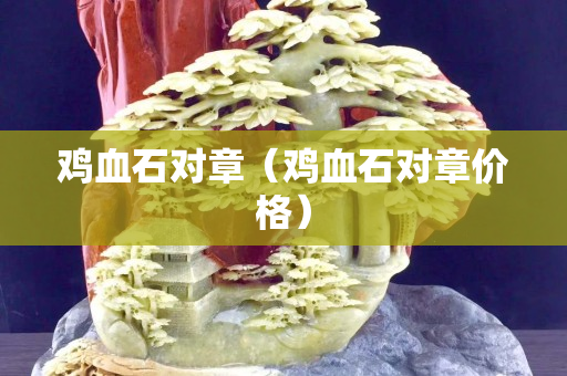 雞血石對(duì)章（雞血石對(duì)章價(jià)格）
