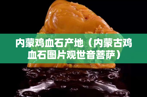 內蒙雞血石產地（內蒙古雞血石圖片觀世音菩薩）