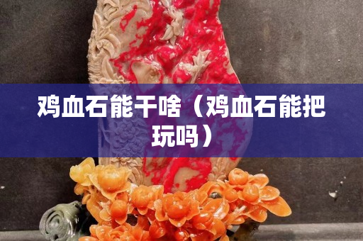 雞血石能干啥（雞血石能把玩嗎）