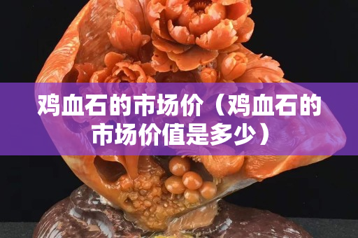 雞血石的市場價（雞血石的市場價值是多少）