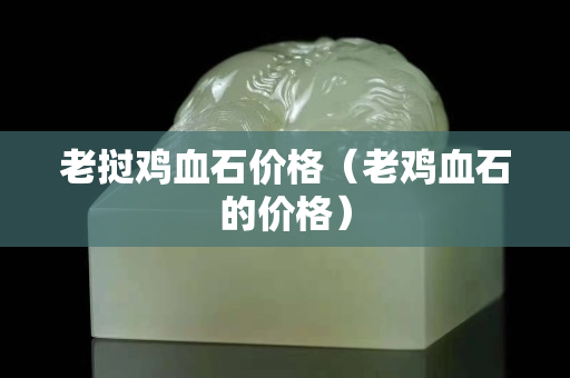 老撾雞血石價(jià)格（老雞血石的價(jià)格）