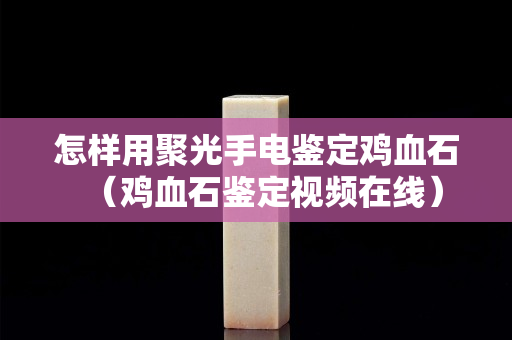 怎樣用聚光手電鑒定雞血石（雞血石鑒定視頻在線）