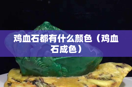 雞血石都有什么顏色（雞血石成色）
