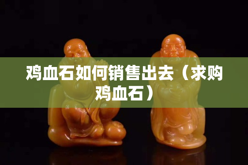 雞血石如何銷售出去（求購雞血石）