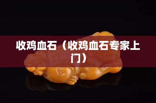 收雞血石（收雞血石專家上門）