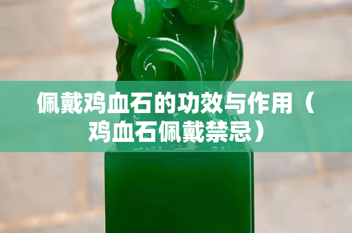 佩戴雞血石的功效與作用（雞血石佩戴禁忌）