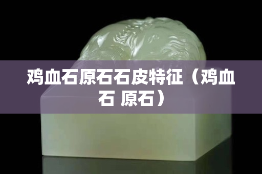 雞血石原石石皮特征（雞血石 原石）