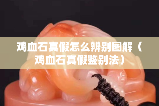雞血石真假怎么辨別圖解（雞血石真假鑒別法）