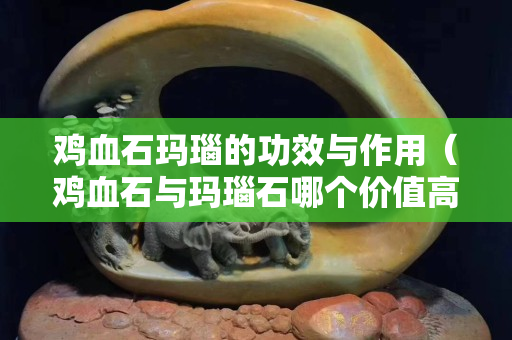 雞血石瑪瑙的功效與作用（雞血石與瑪瑙石哪個價值高？）