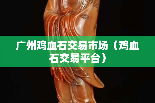 廣州雞血石交易市場(chǎng)（雞血石交易平臺(tái)）