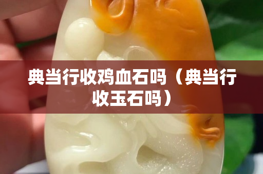 典當(dāng)行收雞血石嗎（典當(dāng)行收玉石嗎）
