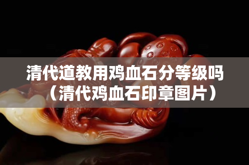 清代道教用雞血石分等級嗎（清代雞血石印章圖片）