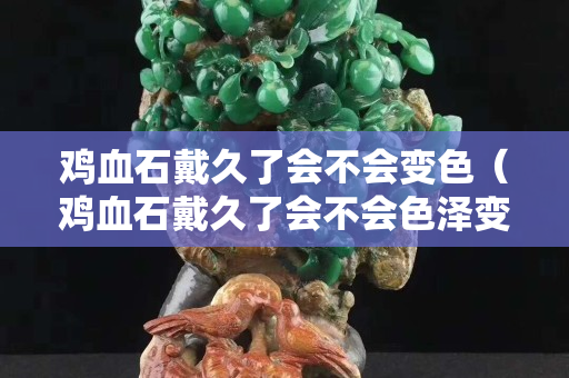 雞血石戴久了會不會變色（雞血石戴久了會不會色澤變得更好？）