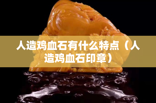 人造雞血石有什么特點（人造雞血石印章）