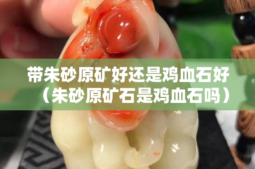 帶朱砂原礦好還是雞血石好（朱砂原礦石是雞血石嗎）