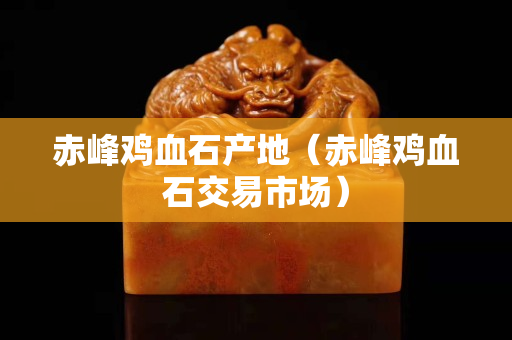 赤峰雞血石產(chǎn)地（赤峰雞血石交易市場(chǎng)）