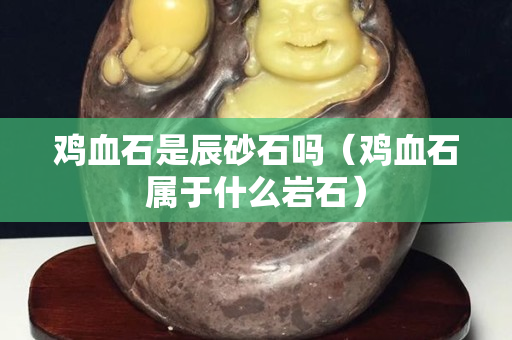雞血石是辰砂石嗎（雞血石屬于什么巖石）