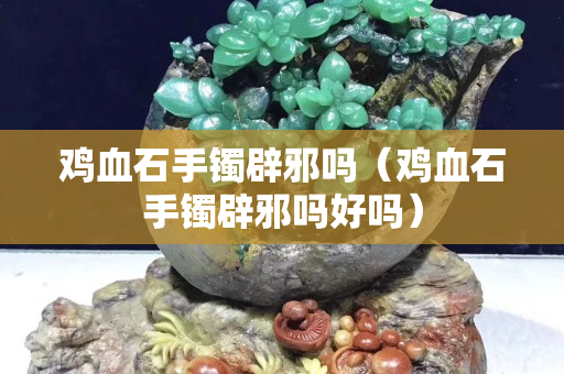 雞血石手鐲辟邪嗎（雞血石手鐲辟邪嗎好嗎）