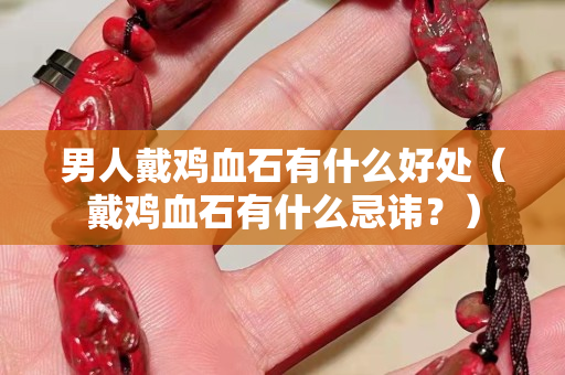 男人戴雞血石有什么好處（戴雞血石有什么忌諱？）