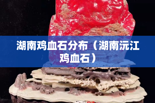 湖南雞血石分布（湖南沅江雞血石）